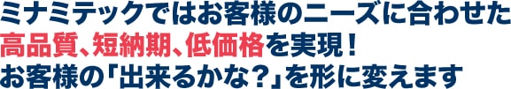 ミナミテックではお客様のニーズに合わせた高品質、短納期、低価格を実現！お客様の「出来るかな？」を形に変えます